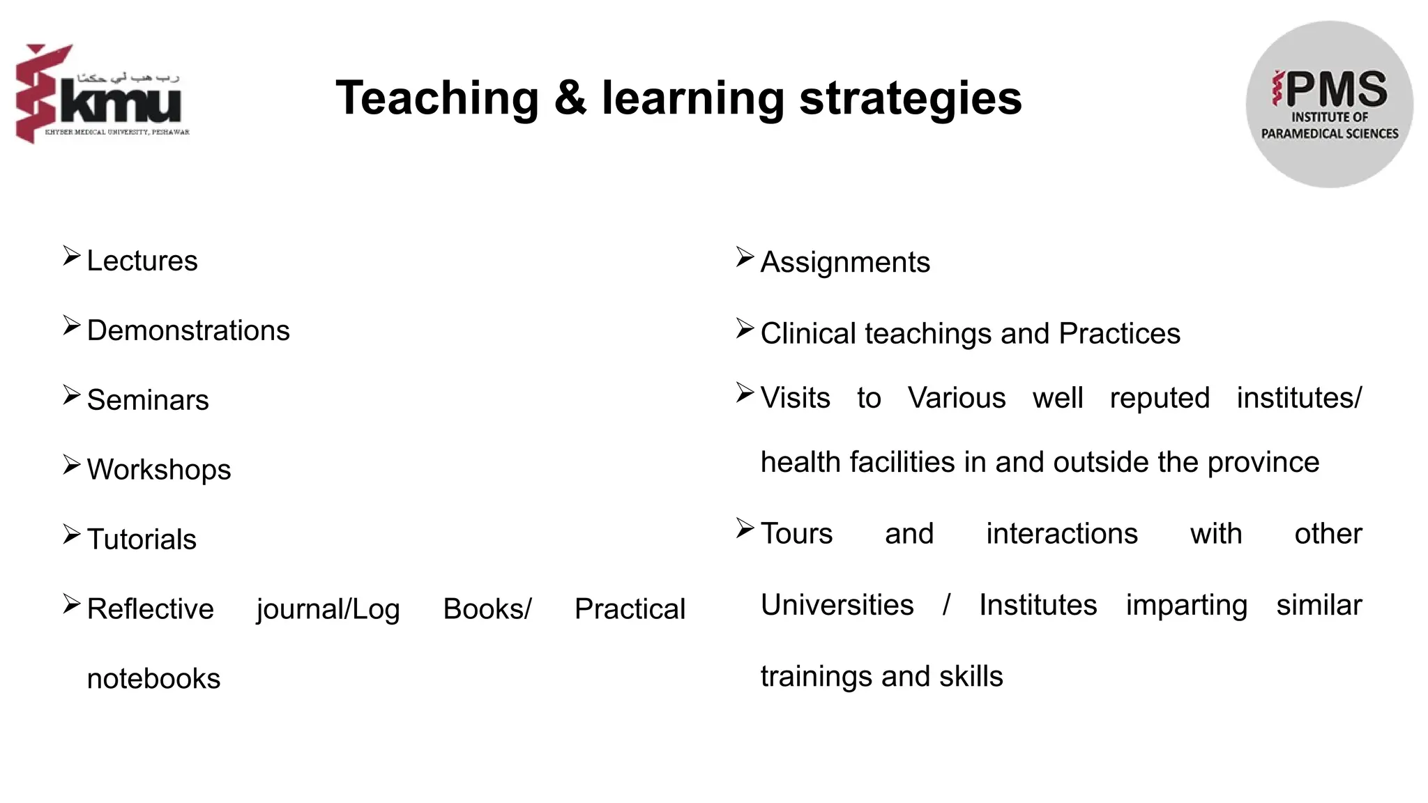Lectures
Demonstrations
Seminars
Workshops
Tutorials
Reflective journal/Log Books/ Practical
notebooks
Assignments
Clinical teachings and Practices
Visits to Various well reputed institutes/
health facilities in and outside the province
Tours and interactions with other
Universities / Institutes imparting similar
trainings and skills
Teaching & learning strategies
 