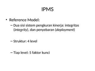 IPMS
• Reference Model:
– Dua sisi sistem pengkuran kinerja: integritas
(integrity), dan penyebaran (deployment)
– Struktur: 4 level
– Tiap level: 5 faktor kunci
 