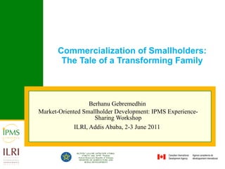 Commercialization of Smallholders: The Tale of a Transforming Family Berhanu Gebremedhin  Market-Oriented Smallholder Development: IPMS Experience-Sharing Workshop ILRI, Addis Ababa, 2-3 June 2011   