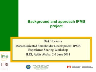 Background and approach IPMS project Dirk Hoekstra Market-Oriented Smallholder Development: IPMS Experience-Sharing Workshop ILRI, Addis Ababa, 2-3 June 2011 