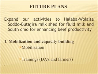 FUTURE PLANS  Expand our activities to Halaba-Wolaita Soddo-Butajira milk shed for fluid milk and South omo for enhancing beef productivity 1. Mobilization and capacity building Mobilization Trainings (DA’s and farmers) . 