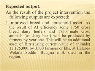 Expected output: As the result of the project intervention the following outputs are expected: 1.Improved breed and household asset.  As the result of AI efficiency some 1750 cross breed dairy heifers and 1750 male cross animals (as dairy beef) will be produced by farmers by year one. This will be an additional asset of Birr (using current value of animals) 13,125,000 by 3500 farmers or hhs. at Halaba-Wolaita Soddo- Butajira milk shed in the region. 