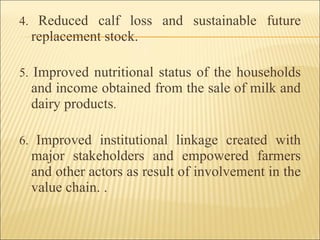 4.  Reduced calf loss and sustainable future replacement stock. 5.  Improved nutritional status of the households and income obtained from the sale of milk and dairy products . 6.  Improved institutional linkage created with major stakeholders and empowered farmers and other actors as result of involvement in the value chain. . 