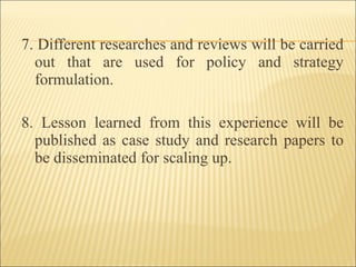 7. Different researches and reviews will be carried out that are used for policy and strategy formulation. 8. Lesson learned from this experience will be published as case study and research papers to be disseminated for scaling up. 