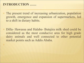 INTRODUCTION …… The present trend of increasing urbanization, population growth, emergence and expansion of supermarkets, led to a shift in dietary habits. Dilla- Hawassa and Halaba- Butajira milk shed could be considered as the most conducive area for high grade dairy animals and well connected to other potential market points such as Addis Ababa. 