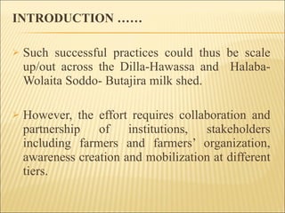 INTRODUCTION …… Such successful practices could thus be scale up/out across the Dilla-Hawassa and  Halaba-Wolaita Soddo- Butajira milk shed.  However, the effort requires collaboration and partnership of institutions, stakeholders including farmers and farmers’ organization, awareness creation and mobilization at different tiers. 