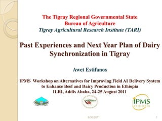 The Tigray Regional Governmental State Bureau of Agriculture Tigray Agricultural Research Institute (TARI)Past Experiences and Next Year Plan of Dairy Synchronization in Tigray Awet EstifanosIPMS  Workshop on Alternatives for Improving Field AI Delivery System to Enhance Beef and Dairy Production in EthiopiaILRI, Addis Ababa, 24-25 August 2011 8/26/2011 1 