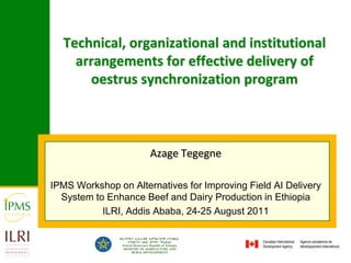 Technical, organizational and institutional arrangements for effective delivery of oestrus synchronization program Azage Tegegne IPMS Workshop on Alternatives for Improving Field AI Delivery System to Enhance Beef and Dairy Production in Ethiopia ILRI, Addis Ababa, 24-25 August 2011 