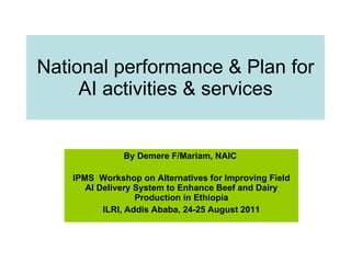 National performance & Plan for AI activities & services By Demere F/Mariam, NAIC   IPMS  Workshop on Alternatives for Improving Field AI Delivery System to Enhance Beef and Dairy Production in Ethiopia ILRI, Addis Ababa, 24-25 August 2011 