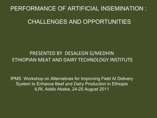 PERFORMANCE OF ARTIFICIAL INSEMINATION :  CHALLENGES AND OPPORTUNITIES PRESENTED BY  DESALEGN G/MEDHIN ETHIOPIAN MEAT AND DAIRY TECHNOLOGY INSTITUTE IPMS  Workshop on Alternatives for Improving Field AI Delivery System to Enhance Beef and Dairy Production in Ethiopia ILRI, Addis Ababa, 24-25 August 2011 