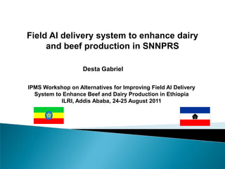 Field AI delivery system to enhance dairy and beef production in SNNPRS Desta Gabriel IPMS Workshop on Alternatives for Improving Field AI Delivery System to Enhance Beef and Dairy Production in Ethiopia ILRI, Addis Ababa, 24-25 August 2011  
