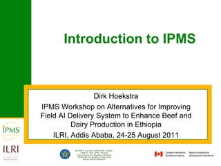 Introduction to IPMS Dirk Hoekstra IPMS Workshop on Alternatives for Improving Field AI Delivery System to Enhance Beef and Dairy Production in Ethiopia ILRI, Addis Ababa, 24-25 August 2011 