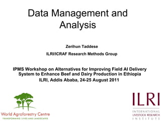 Data Management and
Analysis
IPMS Workshop on Alternatives for Improving Field AI Delivery
System to Enhance Beef and Dairy Production in Ethiopia
ILRI, Addis Ababa, 24-25 August 2011
Zerihun Taddese
ILRI/ICRAF Research Methods Group
 