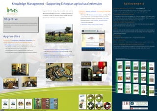 Knowledge Management - Supporting Ethiopian agricultural extension                                                                                                                                                                               Achievements
                                                                                                                                                                                                                                Ethiopian Agriculture Portal (EAP)
                                                                                                                                                                                                                                A repository of agricultural documents and information relevant to Ethiopia, has been operational at
                                                                        • 40 Farmer Training Centers upgraded to facilitate easier access               Provision of systems and tools for enhanced                             the Ethiopian Ministry of Agriculture & Rural Development (MoARD) for the past two years.
                                                                         to agricultural knowledge & information – including the provision              knowledge management
                                                                                                                                                                                                                                The EAP is managed and operated by MoARD with the support of the IPMS Project.
                                                                                                                                                           • Ethiopian agriculture portal at federal level with mirror
                                                                         of a computer (with offline copy of the Ethiopian Agriculture                                                                                          Knowledge (Information) Centers
                                                                                                                                                             sites at regional, zonal, and offline copies at woreda
                                                                         Portal), printer, TV, DVD players, books, manuals, and some                                                                                            28 Knowledge/Information Centers, each equipped with at least five computers, a TV/DVD players,
Objective                                                                demonstration materials
                                                                                                                                                             levels
                                                                                                                                                           • Enterprise e-mail system at federal level
                                                                                                                                                                                                                                books, manuals, periodicals, etc have been established in 10 selected Woredas (districts), 10
                                                                                                                                                                                                                                Zonal offices of agriculture, 4 Regional Agricultural Research Centers, and 4 Regional Bureaus of
                                                                                                                                                           • Provision of books, manuals, and other printed
DEVELOP         A   FUNCTIONAL       AGRICULTURAL    KNOWLEDGE                                                                                                                                                                  Agriculture.
                                                                                                                                                             resources at Woreda level
MANAGEMENT           SYSTEM      OPERATIONALIZED     AT   WOREDA
                                                                                                                                                                                                                                E n h a n c e d F a r m e r Tr a i n i n g C e n t e r s
AND FEDERAL LEVELS, HIGHLIGHTING INNOVATIONS AND                                                                                                           • Newsletters, videos, working papers, toolkits, …
                                                                                                                                                                                                                                40 Farmer Training Centres (Four FTCs in each of the districts IPMS works) have been upgraded to
APPROPRIATE TECHNOLOGIES                                                                                                                                       www.eap.gov.et, a digital window of Ethiopian agriculture
                                                                                                                                                                                                                                broaden their utility to farmers and development agents

                                                                                                                                                                                                                                Videos
                                                                                                                                                                                                                                Several short videos are produced to promote successful interventions and to share knowledge of

                                                                                                                                                                                                                                field-proven good practices. (e.g. apiculture innovation, bee colony splitting, fruit nursery management,

Approaches                                                                                                                                                                                                                      fruit grafting and budding techniques,

                                                                                                                                                                                                                                Publications
Facilitation of connections, interactions, and venues to                                                                                                                                                                        16 working papers documenting lessons, studies, and analysis have been published

develop a culture of knowledge sharing                                         Field visit organized in Adaa PLW for farmers from Bure PLW                                                                                      Market information
  28 Knowledge Centers established in project operation areas:                                                                                                                                                                  Collection and dissemination of market information are being promoted and supported at various

  • 10 Woreda Knowledge Centers in the ten pilot learning Woredas                                                                                                                                                               locations

    where the project is active                                            • Workshops, seminars, study tours, training programs                                                                                                Non-ICT Knowledge Sharing Evetns and Activities
  • 10 Zonal Information Centers in the 10 zones where the proejct         • Field days and informal farmer-to-farmer knowledge sharing                                                                                         Frequent farmers’ field days, study tours, exchange visits, seminars, and exhibitions are held to help
    is active                                                               events                                                                                                                                              advance knowledge sharing on specific topics and to help develop a knowledge sharing culture in
  • 4 information centers in the four Regional Bureaus of Agriculture      • Exhibitions in two regional capitals. In Tigray Region, within                                                                                     general
    & Rural Development                                                     all Woredas and all PAs of IPMS PLWs
                                                                                                                                                                                                                                     IPMS Working Papers Series 1 - 16
  • 4 information centers in the four Regional Agricultural Research
    Institutes




    Alaba PLW knowledge center




                                                                                N i
                                                                                National Ad i
                                                                                       l Advisory & learning comittee meets in Mekelle during a joint
                                                                                                    l    i      i           i M k ll d i        j i          EAP is hosted at the Ministry of Agriculture & Rural Development
                                                                                technology exhinbition




                                                                                                                                                        IPMS inovations series documentary videos



                       IPMS training manuals
 
