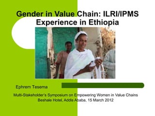 Gender in Value Chain: ILRI/IPMS
     Experience in Ethiopia




 Ephrem Tesema
Multi-Stakeholder’s Symposium on Empowering Women in Value Chains
              Beshale Hotel, Addis Ababa, 15 March 2012
 