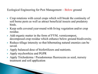 Ecological Engineering for Pest Management – Below ground
 Crop rotations with cereal crops which will break the continuity of
soil borne pests as well as attract beneficial insects and predatory
birds.
 Keep soils covered year-round with living vegetation and/or crop
residue.
 Add organic matter in the form of FYM, vermicompost,
decomposed crop residue which enhance below ground biodiversity.
 Reduce tillage intensity so that hibernating natural enemies can be
saved.
 Apply balanced dose of biofertilizers and nutrients.
 Apply mychorrhiza and PGPR
 Apply Trichoderma / Pseudomonas fluorescens as seed, nursery
treatment and soil application
 