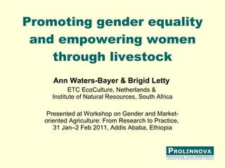Promoting gender equality and empowering women through livestock Ann Waters-Bayer & Brigid Letty   ETC EcoCulture, Netherlands &  Institute of Natural Resources, South Africa Presented at Workshop on Gender and Market-oriented Agriculture: From Research to Practice,  31 Jan–2 Feb 2011, Addis Ababa, Ethiopia 