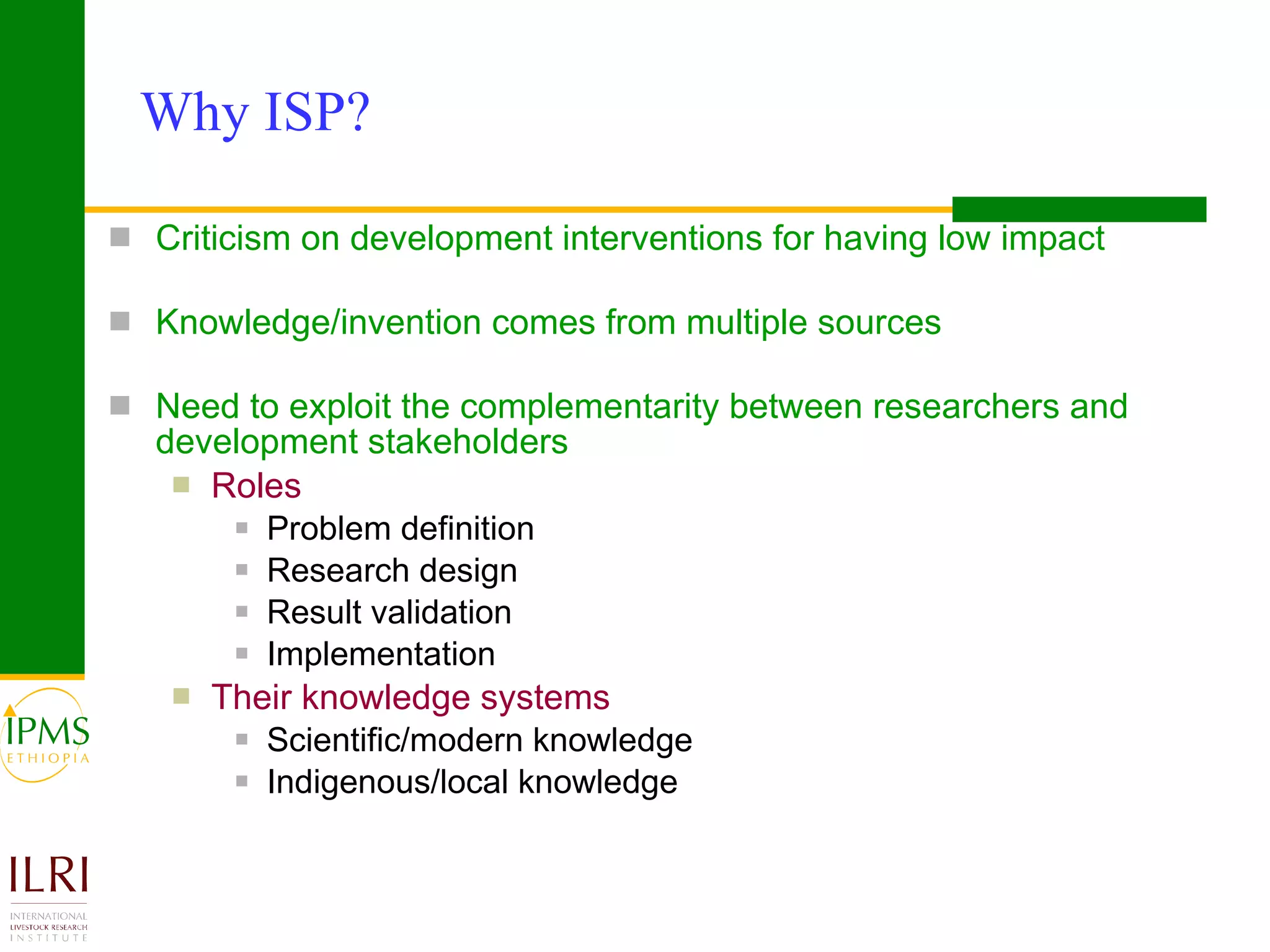 Why ISP?  Criticism on development interventions for having low impact   Knowledge/invention comes from multiple sources Need to exploit the complementarity between researchers and  development stakeholders Roles Problem definition Research design Result validation Implementation Their knowledge systems Scientific/modern knowledge Indigenous/local knowledge  