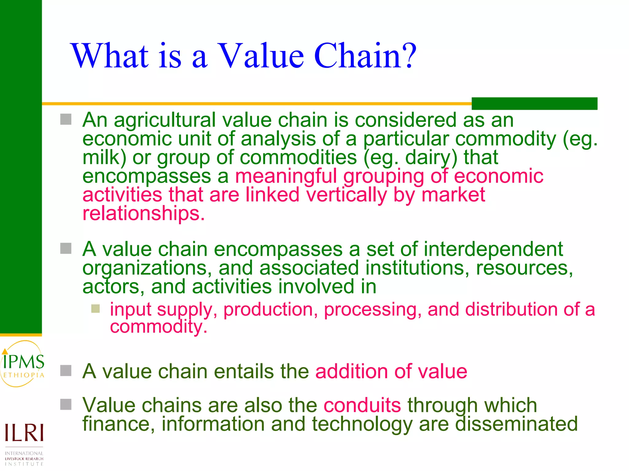 What is a Value Chain?  An agricultural value chain is considered as an economic unit of analysis of a particular commodity (eg. milk) or group of commodities (eg. dairy) that encompasses a  meaningful grouping of economic activities that are linked vertically by market relationships. A value chain encompasses a set of interdependent organizations, and associated institutions, resources, actors, and activities involved in input supply, production, processing, and distribution of a commodity.  A value chain entails the  addition of value Value chains are also the  conduits  through which finance, information and technology are disseminated 