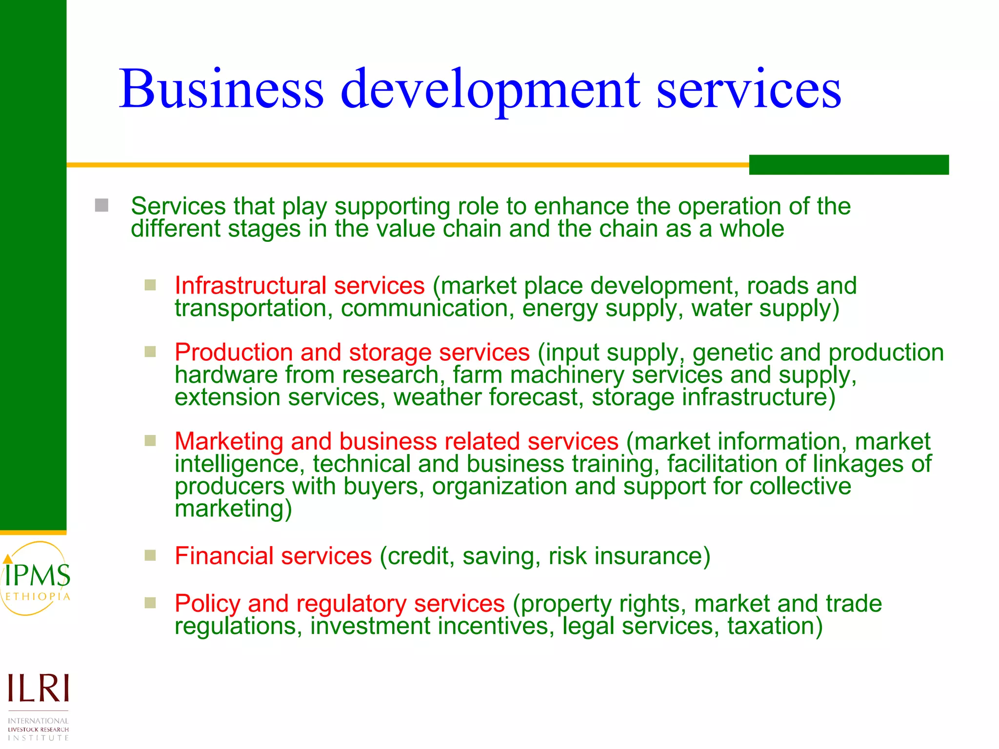 Business development services Services that play supporting role to enhance the operation of the different stages in the value chain and the chain as a whole Infrastructural services   (market place development, roads and transportation, communication, energy supply, water supply) Production and storage services   (input supply, genetic and production hardware from research, farm machinery services and supply, extension services, weather forecast, storage infrastructure) Marketing and business related services   (market information, market intelligence, technical and business training, facilitation of linkages of producers with buyers, organization and support for collective marketing) Financial services   (credit, saving, risk insurance) Policy and regulatory services   (property rights, market and trade regulations, investment incentives, legal services, taxation)   