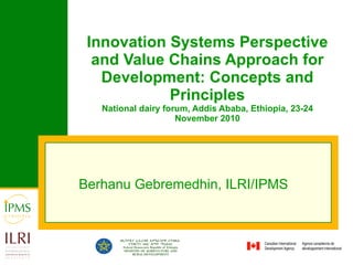 Innovation Systems Perspective and Value Chains Approach for Development: Concepts and Principles National dairy forum, Addis Ababa, Ethiopia, 23-24 November 2010 Berhanu Gebremedhin, ILRI/IPMS  