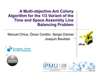 A Multi-objective Ant Colony Algorithm for the 1/3 Variant of the Time and Space Assembly Line Balancing Problem Manuel Chica, Óscar Cordón, Sergio Damas Joaquín Bautista  