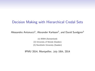 Decision Making with Hierarchical Credal Sets
Alessandro Antonucci1
, Alexander Karlsson2
, and David Sundgren3
(1) IDSIA (Switzerland)
(2) University of Sk¨ovde (Sweden)
(3) Stockholm University (Sweden)
IPMU 2014, Montpellier, July 18th, 2014
 
