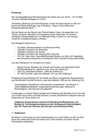Einleitung

Der rheinlandpfälzische Ministerpräsident Kurt Beck war vom 30.09. – 02.10.2004
mit einer offiziellen Delegation in China.

IP-Building, Beratung und Fachinformation, wurde mit einem Report zu Ziel und
Zweck der Reise beauftragt ( vgl. IP Building – Report „China-Reise des
Ministerpräsidenten Beck“ ).

Ziel der Reise war der Besuch der Partner-Region Fujian, die gegenüber von
Taiwan, zwischen Shanghai und Hongkong an der Küste liegt, um mit dem
wichtigsten Wirtschaftspartner von Rheinland Pfalz in Asien u.a. den Einsatz
moderner Umwelttechnologie zu fördern.

Die Delegation bestand aus:

   -   Kurt Beck, Ministerpräsident von Rheinland Pfalz
   -   offiziellen Vertretern der Wirtschaft
   -   offiziellen Vertretern der Presse
   -   offiziellen Vertretern der Wissenschaft. Darunter:
   -   Prof. Dr. Peter Heck, Geschäftsführender Direktor von IfaS und Projektleiter
       des Kompetenznetzwerkes Umwelttechnik RLP (Umwelt-Campus Birkenfeld)

Aus dem Ministerium für Umwelt und Forsten:

   -   Margit Conrad, Ministerin für Umwelt und Forsten und approbierte Ärztin
   -   Ministerialdirigent Dr. Gottfried Jung, Leiter der Abteilung 7
   -   Dipl.-Ing. Hans-Bernd Ellwart, Leiter der Abteilung 3
   -   Dr. Dirk Grünhoff, Leiter des Referats 1071 aus der Abteilung 7

IP-Building-Ansprechpartner für die Inhalte der Reise und geplanten Kooperationen
war Ministerialrat Gundolf Schrenk, Leiter des Referats 1026 aus der Abteilung 2 für

   „Nachhaltigkeit, Ökoeffizienz, internationale Umweltpolitik“, hier Bereich A:
   „Nachhaltigkeitsindikatoren, Kooperationsvereinbarungen, Bildung für
   Nachhaltigkeit, internationale Umweltpolitik“

Im Nachgang zu diesem Report erfolgte eine Einladung des Ministeriums für Umwelt
und Forsten durch Herrn Gundolf Schrenk zu einem persönlichen Gespräch über die
Ergebnisse der China-Reise und

   möglichen Kooperationen zwischen IP-Building als Moderatoren und
   Berater für Technologiemarketing mit dem Schwerpunkt Nachhaltigkeit,
   den TIP Teams der Siemens AG und dem Land Rheinland Pfalz.


1. Ergebnisse:

Die Macht in China geht von den Industriezentren aus. Den KMUs von RLP wurden
durch den politischen Einfluß Kontakte nach China eröffnet und Public Private
Partnerships angestoßen.



                                                                          Seite 3 von 11
 