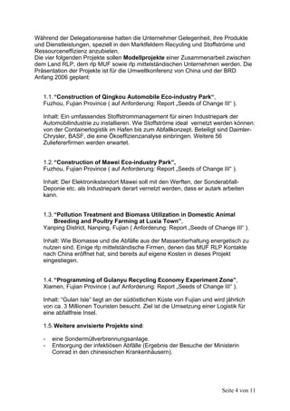 Während der Delegationsreise hatten die Unternehmer Gelegenheit, ihre Produkte
und Dienstleistungen, speziell in den Marktfeldern Recycling und Stoffströme und
Ressourceneffizienz anzubieten.
Die vier folgenden Projekte sollen Modellprojekte einer Zusammenarbeit zwischen
dem Land RLP, dem rlp MUF sowie rlp mittelständischen Unternehmen werden. Die
Präsentation der Projekte ist für die Umweltkonferenz von China und der BRD
Anfang 2006 geplant:


   1.1. “Construction of Qingkou Automobile Eco-industry Park“,
   Fuzhou, Fujian Province ( auf Anforderung: Report „Seeds of Change III“ ).

   Inhalt: Ein umfassendes Stoffstrommanagement für einen Industriepark der
   Automobilindustrie zu installieren. Wie Stoffströme ideal vernetzt werden können:
   von der Containerlogistik im Hafen bis zum Abfallkonzept. Beteiligt sind Daimler-
   Chrysler, BASF, die eine Ökoeffizienzanalyse einbringen. Weitere 56
   Zuliefererfirmen werden erwartet.


   1.2. “Construction of Mawei Eco-industry Park”,
   Fuzhou, Fujian Province ( auf Anforderung: Report „Seeds of Change III“ ).

   Inhalt: Der Elektronikstandort Mawei soll mit den Werften, der Sonderabfall-
   Deponie etc. als Industriepark derart vernetzt werden, dass er autark arbeiten
   kann.


   1.3. “Pollution Treatment and Biomass Utilization in Domestic Animal
        Breeding and Poultry Farming at Luxia Town”,
   Yanping District, Nanping, Fujian ( Anforderung: Report „Seeds of Change III“ ).

   Inhalt: Wie Biomasse und die Abfälle aus der Massentierhaltung energetisch zu
   nutzen sind. Einige rlp mittelständische Firmen, denen das MUF RLP Kontakte
   nach China eröffnet hat, sind bereits auf eigene Kosten in dieses Projekt
   eingestiegen.


   1.4. “Programming of Gulanyu Recycling Economy Experiment Zone”,
   Xiamen, Fujian Province ( auf Anforderung: Report „Seeds of Change III“ ).

   Inhalt: “Gulan Isle” liegt an der südöstlichen Küste von Fujian und wird jährlich
   von ca. 3 Millionen Touristen besucht. Ziel ist die Umsetzung einer Logistik für
   eine abfallfreie Insel.

   1.5. Weitere anvisierte Projekte sind:

   -   eine Sondermüllverbrennungsanlage.
   -   Entsorgung der infektiösen Abfälle (Ergebnis der Besuche der Ministerin
       Conrad in den chinesischen Krankenhäusern).




                                                                          Seite 4 von 11
 