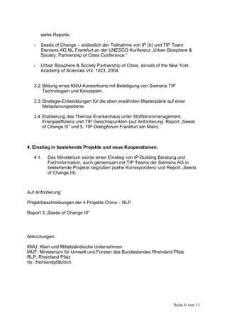 siehe Reports:

   -   Seeds of Change – anlässlich der Teilnahme von IP (b) und TIP Team
       Siemens AG NL Frankfurt an der UNESCO Konferenz „Urban Biosphere &
       Society: Partnership of Cities Conference.“

   -   Urban Biosphere & Society Partnership of Cities, Annals of the New York
       Academy of Sciences Vol. 1023, 2004.


   3.2. Bildung eines KMU-Konsortiums mit Beteiligung von Siemens TIP
        Technologien und Konzepten.

   3.3. Strategie-Entwicklungen für die oben erwähnten Masterpläne auf einer
        Metaplanungsebene.

   3.4. Etablierung des Themas Krankenhaus unter Stoffstrommanagement,
        Energieeffizienz und TIP Gesichtspunkten (auf Anforderung: Report „Seeds
        of Change III“ und 5. TIP Dialogforum Frankfurt am Main).



4. Einstieg in bestehende Projekte und neue Kooperationen:

   4.1.   Das Ministerium würde einen Einstieg von IP-Building Beratung und
          Fachinformation, auch gemeinsam mit TIP Teams der Siemens AG in
          bestehende Projekte begrüßen (siehe Korrespondenz und Report „Seeds
          of Change III).



Auf Anforderung:

Projektbeschreibungen der 4 Projekte China – RLP

Report 3 „Seeds of Change III”




Abkürzungen:

KMU: Klein und Mittelständische Unternehmen
MUF: Ministerium für Umwelt und Forsten des Bundeslandes Rheinland Pfalz
RLP: Rheinland Pfalz
rlp: rheinlandpfälzisch




                                                                      Seite 6 von 11
 