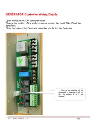 PACE POWER AFRICA LTD Page 11
GENERATOR Controller Wiring Details
Open the GENERATOR controller cover.
Change the position of the white connector to short the 1 and 2 No. Pin of the
connector.
Close the cover of the Generator controller and fix it in the Generator.
1. Change the position of the
connector to short the 1 & 2 no.
pin. By default 2 & 3 are
shorted.
 