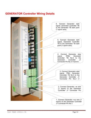 PACE POWER AFRICA LTD Page 12
GENERATOR Controller Wiring Details
2. Connect Generator -ve wire
(1 sqmm) to the Generator
Controller J1 Connecter Pin
No.1.
3. Connect Generator start
signal, PMU Generator
Controller TB No.3 to the
Generator Controller J1
Connecter Pin No.2 (1
4. Connect Generator stop
signal, IPMU Generator
Controller TB No.5 to the
Generator Controller J1
Connecter Pin No.3 (1sqmm).
5. Connect Generator start
signal, Generator Controller
TB to the Generator TB start
point (1 sqmm wire).
6. Connect Generator start
signal, Generator Controller TB
to the Generator TB start point
(1 sqmm wire).
1. Connect Generator +ve wire (1
sqmm) to the Generator Controller
J1 Connecter Pin No.1.
 