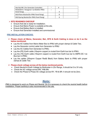 PACE POWER AFRICA LTD Page 2
Hex Nut M6 (For Generator Controller) -- 4
M10x50mm Hexagonal nut Bolt(for IPMU
Panel fixing)
--
4
M10 Plane Washer(for IPMU Panel fixing) 8
M10 Spring Washer(for IPMU Panel fixing) 4
SITE READINES CHECKUP
• Ensure that site is ready for installation.
• Ensure that Mains Power is available at the site.
• Ensure that Battery Bank is installed
• Ensure that Generator Installed and commissioned
PRE INSTALLATION CHECKS:
Please check all Mains, Generator, Bat., BTS & Earth Cabling is done or do it as the
below mentioned.
• Lay the AC Cables from Mains Meter Box to IPMU with proper clamps & Cable Ties.
• Lay the Generator control cable from Generator to IPMU
• Lay the AC Cables from Generator to IPMU.
• Lay the (PE) Earth cable (16sqmm copper) is routed from Earth bus bar to IPMU.
• Lay the (TE) Earth cable (16sqmm copper) is routed from Earth bus bar to SMPS DC +ve
Bus bar in IPMU.
• Lay the cables (50sqmm Copper Red& Black) from Battery Bank to IPMU with proper
clamps & Cable Ties
Please check voltage across all the below mentioned points.
• Check Neutral to Earth Voltage by Multimeter in 20v Range, it should be 0 to 3V only.
• Check the AC voltage across RN, YN& BN.
• Check the Phase to Phase AC voltage across RY, YB & BR. It should not be Zero.
Note:
PMU is designed to work on Phase and Neutral. So it is necessary to check the neutral health before
installation. Proper earthing is also recommended in the site.
 