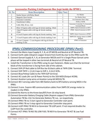 PACE POWER AFRICA LTD Page 5
Accessories Packing List(Separate Box kept inside the IPMU)
Sl. No Item Description Qty( Nos)
1 Smoke Sensor with Relay Based 1 For Shelter
2 Magnetic Door Switch 1 For Shelter Door
3 Generator Controller 1 For Generator Start, Stop
4 Transformer Cables 5 SVR to TXFR
5 Cable 4SQ, 4Core, 1mtr 1
Generator Controller To Generator
Terminal Block
6 6Pair/ 0.5sqmm cable with lugs & ferrule marking 20mtr 1 SMPS Alarm Extension to BTS
7
12pair/0.5sqmm cable with lugs & ferrule marking
11mtr
1
IPMU Alarm Extension to BTS
8 4 Core/0.5sqmm cable with lugs & ferrule marking 5mtr 1 SMPS Alarm Extension to IPMU
9 3 Core/0.5sqmm cable with lugs & ferrule marking 5 mtr 1
SMPS DC Energy meter to GPRS
Modem
10
12 core/1.5sqmm + 2 core/4sqmm with lugs & ferrule
marking 25 mtr 1
IPMU to Generator
IPMU COMMISSIONING PROCEDURE (IPMU Part):
1. Connect the Mains Input Supply R, Y, B, at I/P MCCB and Neutral at I/P Neutral TB.
2. Connect Earth cable (16sqmm copper Green) from Earth Bus bar to the IPMU earth TB.
3. Connect Genset Supply R, Y, B, at Generator MCCB and if it is Single Phase Genset same
phase will be looped in other two terminals & Neutral at I/P Neutral TB.
4. Install the Transformer in the IPMU using its own fasteners. Make sure that the terminal
block of the transformer is facing front side of the cabinet.
5. Connect SVR I/P Red cable to SVR Bus bar & black cable at TXFR COM. Terminal.
6. Connect SVR TXFR 1, 2,3,4,5 taps to SVR 1, 2,3,4,5 SCRs.
7. Connect Blue/Yellow Cable to the TXFR O/P terminal.
8. Connect AC Loads (Air con & Power Points) to the 32A MCB (Output ACDB).
9. Connect Aviation Lamp wires at Aviation Lamp 6A MCB & TB.
10.Connect 48 V sensing cable from 48V Battery bank to BTS battery sensing MCB in the
IPMU.
11.Connect 3 core .5sqmm 485 communication cables from SMPS DC energy meter to
modem in the IPMU.
12.Extend the Alarms to the Krone box/BTS from 16 relay board.
13.Connect Generator Battery Charging Cable (4sqmm copper) from IPMU Generator
Automation TB No.1 & 2 to Generator Battery TB +ve, -ve respectively.
14.Connect IPMU TB no 3 start signal to Generator Controller start point.
15.Connect IPMU TB no 5 stop signal to Generator Controller stop point.
16.Connect LLOP IPMU TB NO 6 to Generator TB LLOP point. If not required disable the
LLOP from the controller.
17.Connect HCT IPMU TB NO 7& LOW FUEL TB NO 9 to Generator TB HCT & Low Fuel
Points.
 