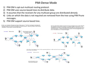 PIM-Dense Mode
1)
2)
3)
4)

PIM-DM is opt-out multicast routing protocol.
PIM-DM uses source-based trees to distribute data.
It assumes that the receivers for any multicast group are distributed densely.
Links on which the data is not required are removed from the tree using PIM Prune
messages.
5) PIM-DM support source based tree.

 