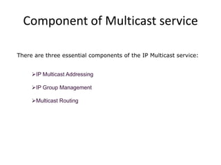 Component of Multicast service
There are three essential components of the IP Multicast service:
IP Multicast Addressing
IP Group Management
Multicast Routing

 