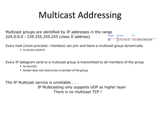 Multicast Addressing
Multicast groups are identified by IP addresses in the range
Class
224.0.0.0 - 239.255.255.255 (class D address)
D

From

To

224.0.0.0

239.255.255.255

Every host (more precisely: interface) can join and leave a multicast group dynamically
• no access control

Every IP datagram send to a multicast group is transmitted to all members of the group
• no security
• Sender does not need to be a member of the group

The IP Multicast service is unreliable . . .
IP Multicasting only supports UDP as higher layer
There is no multicast TCP !

 