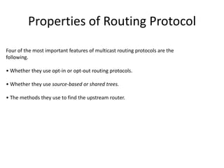 Properties of Routing Protocol
Four of the most important features of multicast routing protocols are the
following.
• Whether they use opt-in or opt-out routing protocols.
• Whether they use source-based or shared trees.
• The methods they use to find the upstream router.

 