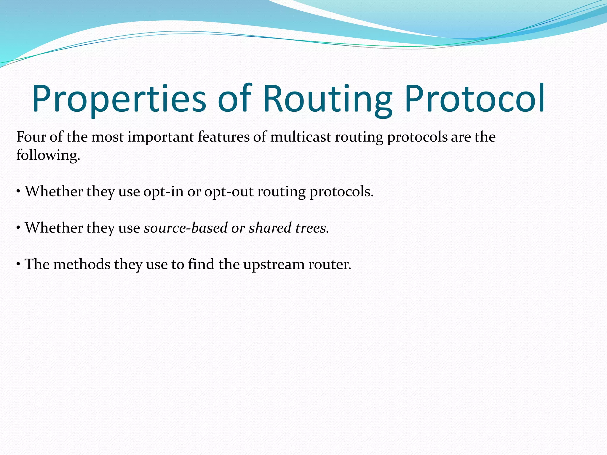 Properties of Routing Protocol
Four of the most important features of multicast routing protocols are the
following.
• Whether they use opt-in or opt-out routing protocols.
• Whether they use source-based or shared trees.
• The methods they use to find the upstream router.
 