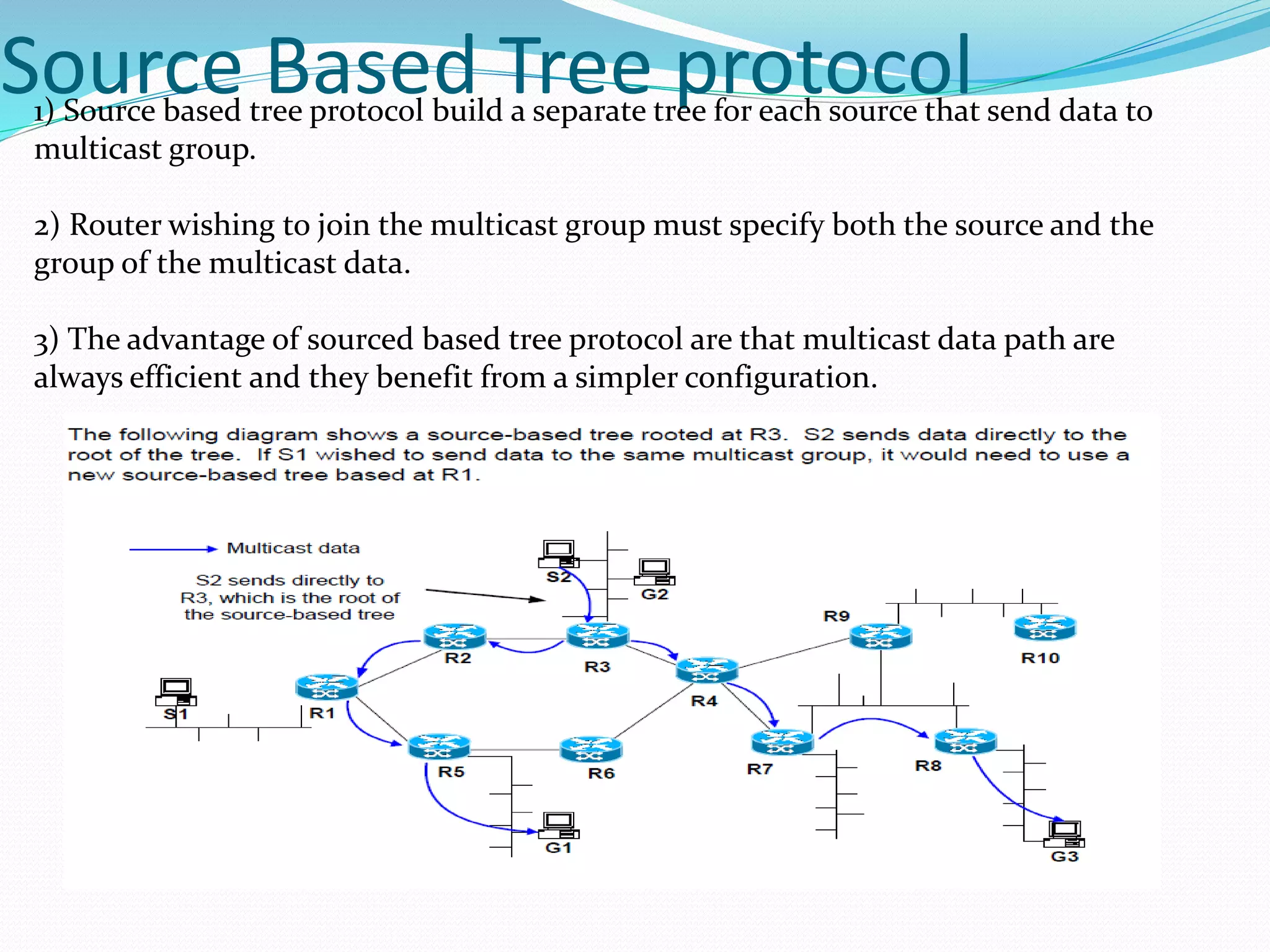Source Based Tree protocol1) Source based tree protocol build a separate tree for each source that send data to
multicast group.
2) Router wishing to join the multicast group must specify both the source and the
group of the multicast data.
3) The advantage of sourced based tree protocol are that multicast data path are
always efficient and they benefit from a simpler configuration.
 