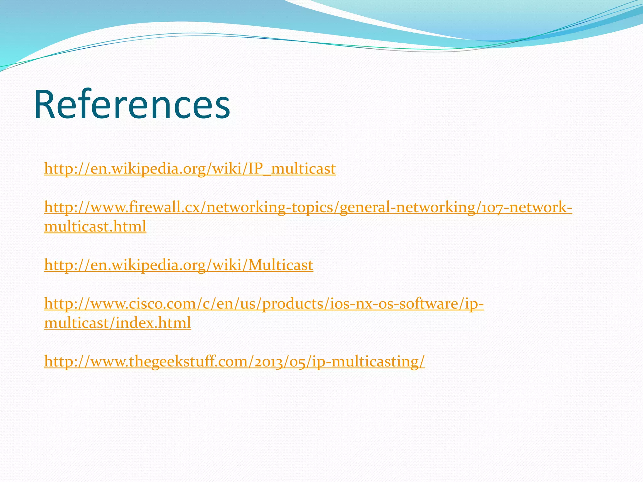 References
http://en.wikipedia.org/wiki/IP_multicast
http://www.firewall.cx/networking-topics/general-networking/107-network-
multicast.html
http://en.wikipedia.org/wiki/Multicast
http://www.cisco.com/c/en/us/products/ios-nx-os-software/ip-
multicast/index.html
http://www.thegeekstuff.com/2013/05/ip-multicasting/
 
