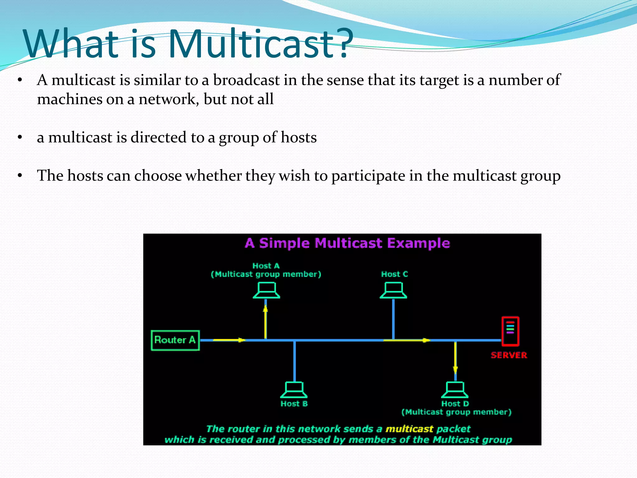 What is Multicast?
• A multicast is similar to a broadcast in the sense that its target is a number of
machines on a network, but not all
• a multicast is directed to a group of hosts
• The hosts can choose whether they wish to participate in the multicast group
 