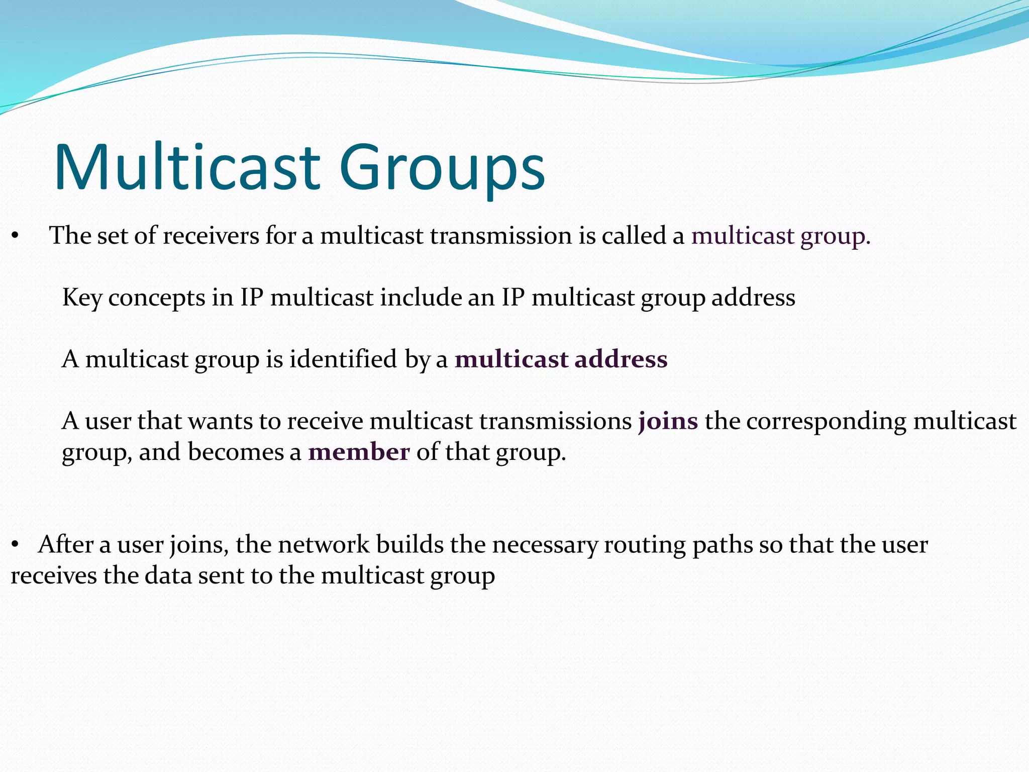 Multicast Groups
• The set of receivers for a multicast transmission is called a multicast group.
Key concepts in IP multicast include an IP multicast group address
A multicast group is identified by a multicast address
A user that wants to receive multicast transmissions joins the corresponding multicast
group, and becomes a member of that group.
• After a user joins, the network builds the necessary routing paths so that the user
receives the data sent to the multicast group
 