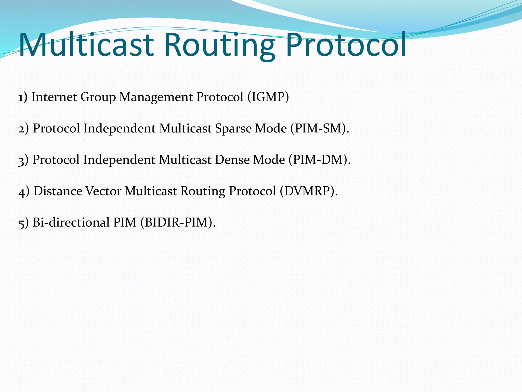 Multicast Routing Protocol
1) Internet Group Management Protocol (IGMP)
2) Protocol Independent Multicast Sparse Mode (PIM-SM).
3) Protocol Independent Multicast Dense Mode (PIM-DM).
4) Distance Vector Multicast Routing Protocol (DVMRP).
5) Bi-directional PIM (BIDIR-PIM).
 