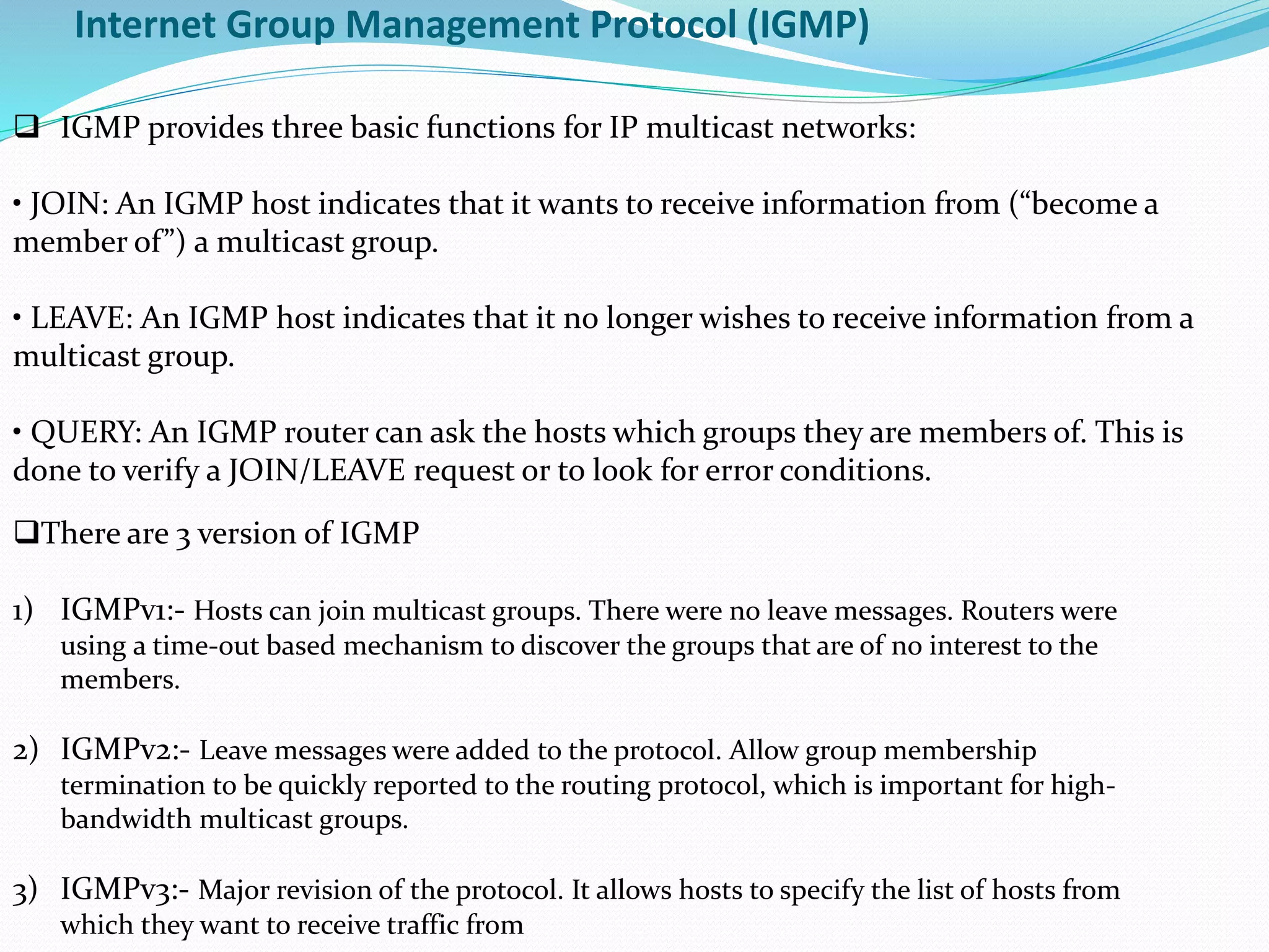 Internet Group Management Protocol (IGMP)
 IGMP provides three basic functions for IP multicast networks:
• JOIN: An IGMP host indicates that it wants to receive information from (“become a
member of”) a multicast group.
• LEAVE: An IGMP host indicates that it no longer wishes to receive information from a
multicast group.
• QUERY: An IGMP router can ask the hosts which groups they are members of. This is
done to verify a JOIN/LEAVE request or to look for error conditions.
There are 3 version of IGMP
1) IGMPv1:- Hosts can join multicast groups. There were no leave messages. Routers were
using a time-out based mechanism to discover the groups that are of no interest to the
members.
2) IGMPv2:- Leave messages were added to the protocol. Allow group membership
termination to be quickly reported to the routing protocol, which is important for high-
bandwidth multicast groups.
3) IGMPv3:- Major revision of the protocol. It allows hosts to specify the list of hosts from
which they want to receive traffic from
 