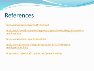 References
http://en.wikipedia.org/wiki/IP_multicast
http://www.firewall.cx/networking-topics/general-networking/107-network-
multicast.html
http://en.wikipedia.org/wiki/Multicast
http://www.cisco.com/c/en/us/products/ios-nx-os-software/ip-
multicast/index.html
http://www.thegeekstuff.com/2013/05/ip-multicasting/
 