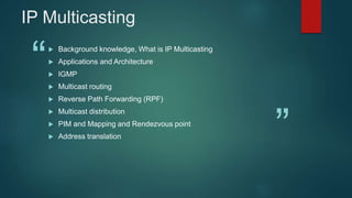 “
”
IP Multicasting
 Background knowledge, What is IP Multicasting
 Applications and Architecture
 IGMP
 Multicast routing
 Reverse Path Forwarding (RPF)
 Multicast distribution
 PIM and Mapping and Rendezvous point
 Address translation
 
