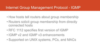Internet Group Management Protocol - IGMP
• How hosts tell routers about group membership
• Routers solicit group membership from directly
connected hosts
• RFC 1112 specifies first version of IGMP
• IGMP v2 and IGMP v3 enhancements
• Supported on UNIX systems, PCs, and MACs
 