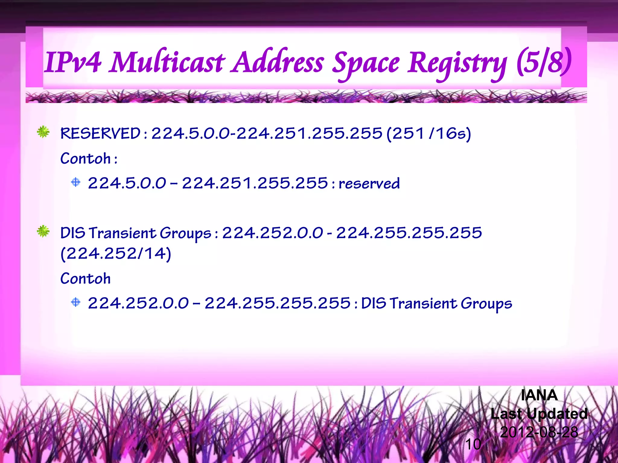 IPv4 Multicast Address Space Registry (5/8)

 RESERVED : 224.5.0.0-224.251.255.255 (251 /16s)
 Contoh :
    224.5.0.0 – 224.251.255.255 : reserved

 DIS Transient Groups : 224.252.0.0 - 224.255.255.255
 (224.252/14)
 Contoh
     224.252.0.0 – 224.255.255.255 : DIS Transient Groups




                                                            IANA
                                                        Last Updated
                                                         2012-08-28
                                                   10
 