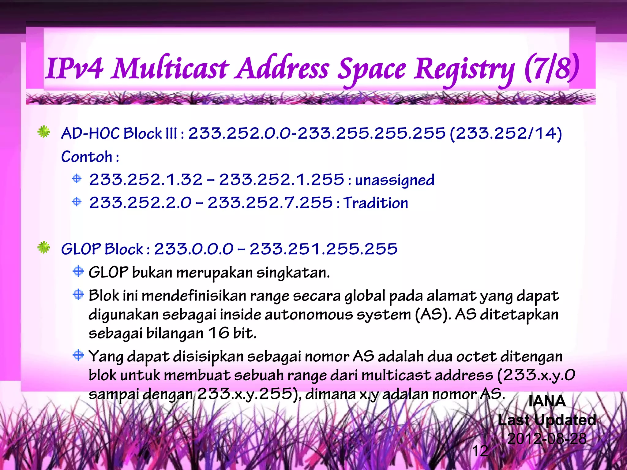 IPv4 Multicast Address Space Registry (7/8)
 AD-HOC Block III : 233.252.0.0-233.255.255.255 (233.252/14)
 Contoh :
    233.252.1.32 – 233.252.1.255 : unassigned
    233.252.2.0 – 233.252.7.255 : Tradition

 GLOP Block : 233.0.0.0 – 233.251.255.255
    GLOP bukan merupakan singkatan.
    Blok ini mendefinisikan range secara global pada alamat yang dapat
    digunakan sebagai inside autonomous system (AS). AS ditetapkan
    sebagai bilangan 16 bit.
    Yang dapat disisipkan sebagai nomor AS adalah dua octet ditengan
    blok untuk membuat sebuah range dari multicast address (233.x.y.0
    sampai dengan 233.x.y.255), dimana x.y adalan nomor AS. IANA
                                                            Last Updated
                                                             2012-08-28
                                                       12
 